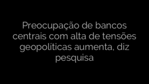 ​Preocupação de bancos centrais com alta de tensões geopolíticas aumenta, diz pesquisa 